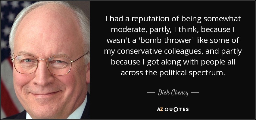 I had a reputation of being somewhat moderate, partly, I think, because I wasn't a 'bomb thrower' like some of my conservative colleagues, and partly because I got along with people all across the political spectrum. - Dick Cheney