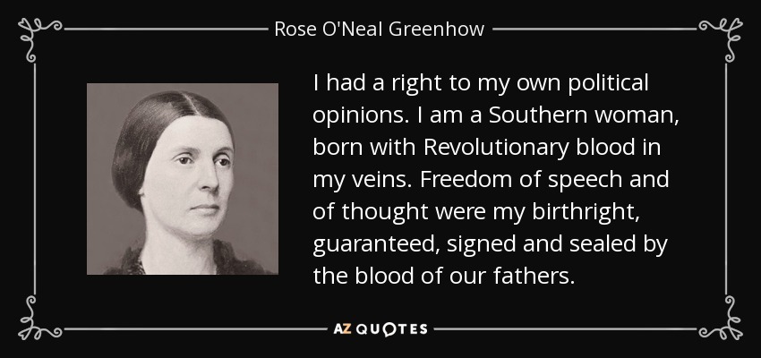 I had a right to my own political opinions. I am a Southern woman, born with Revolutionary blood in my veins. Freedom of speech and of thought were my birthright, guaranteed, signed and sealed by the blood of our fathers. - Rose O'Neal Greenhow