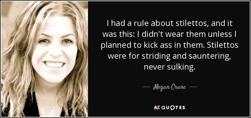 I had a rule about stilettos, and it was this: I didn't wear them unless I planned to kick ass in them. Stilettos were for striding and sauntering, never sulking. - Megan Crane