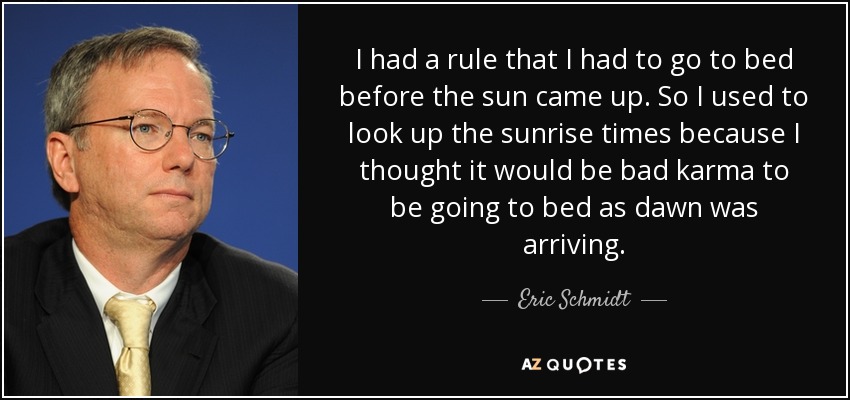 I had a rule that I had to go to bed before the sun came up. So I used to look up the sunrise times because I thought it would be bad karma to be going to bed as dawn was arriving. - Eric Schmidt