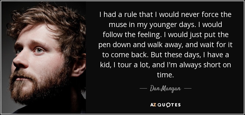 I had a rule that I would never force the muse in my younger days. I would follow the feeling. I would just put the pen down and walk away, and wait for it to come back. But these days, I have a kid, I tour a lot, and I'm always short on time. - Dan Mangan