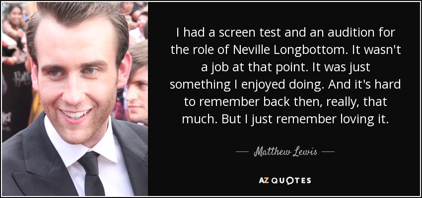 I had a screen test and an audition for the role of Neville Longbottom. It wasn't a job at that point. It was just something I enjoyed doing. And it's hard to remember back then, really, that much. But I just remember loving it. - Matthew Lewis