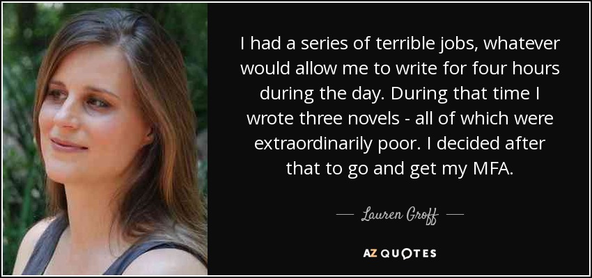 I had a series of terrible jobs, whatever would allow me to write for four hours during the day. During that time I wrote three novels - all of which were extraordinarily poor. I decided after that to go and get my MFA. - Lauren Groff