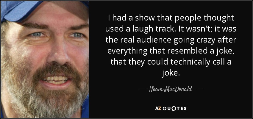 I had a show that people thought used a laugh track. It wasn't; it was the real audience going crazy after everything that resembled a joke, that they could technically call a joke. - Norm MacDonald
