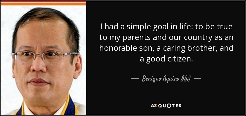 I had a simple goal in life: to be true to my parents and our country as an honorable son, a caring brother, and a good citizen. - Benigno Aquino III