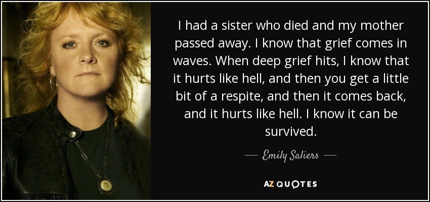 I had a sister who died and my mother passed away. I know that grief comes in waves. When deep grief hits, I know that it hurts like hell, and then you get a little bit of a respite, and then it comes back, and it hurts like hell. I know it can be survived. - Emily Saliers