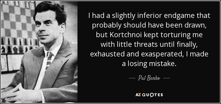 I had a slightly inferior endgame that probably should have been drawn, but Kortchnoi kept torturing me with little threats until finally, exhausted and exasperated, I made a losing mistake. - Pal Benko