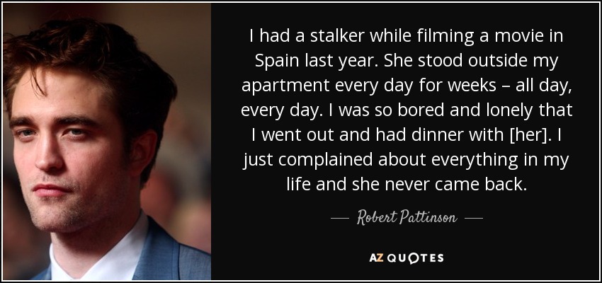 I had a stalker while filming a movie in Spain last year. She stood outside my apartment every day for weeks – all day, every day. I was so bored and lonely that I went out and had dinner with [her]. I just complained about everything in my life and she never came back. - Robert Pattinson