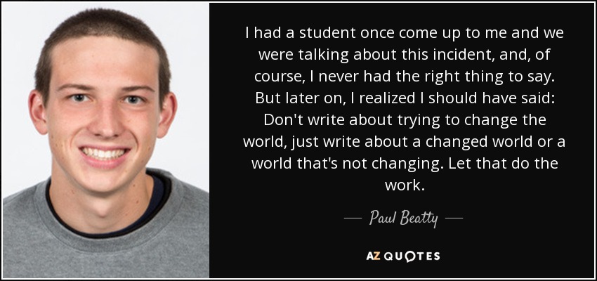I had a student once come up to me and we were talking about this incident, and, of course, I never had the right thing to say. But later on, I realized I should have said: Don't write about trying to change the world, just write about a changed world or a world that's not changing. Let that do the work. - Paul Beatty