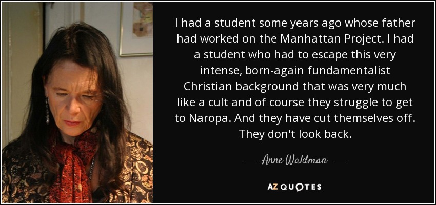 I had a student some years ago whose father had worked on the Manhattan Project. I had a student who had to escape this very intense, born-again fundamentalist Christian background that was very much like a cult and of course they struggle to get to Naropa. And they have cut themselves off. They don't look back. - Anne Waldman