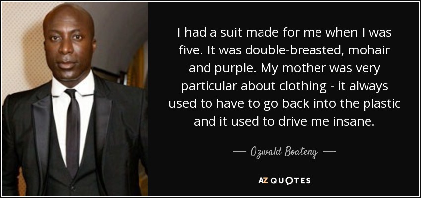 I had a suit made for me when I was five. It was double-breasted, mohair and purple. My mother was very particular about clothing - it always used to have to go back into the plastic and it used to drive me insane. - Ozwald Boateng