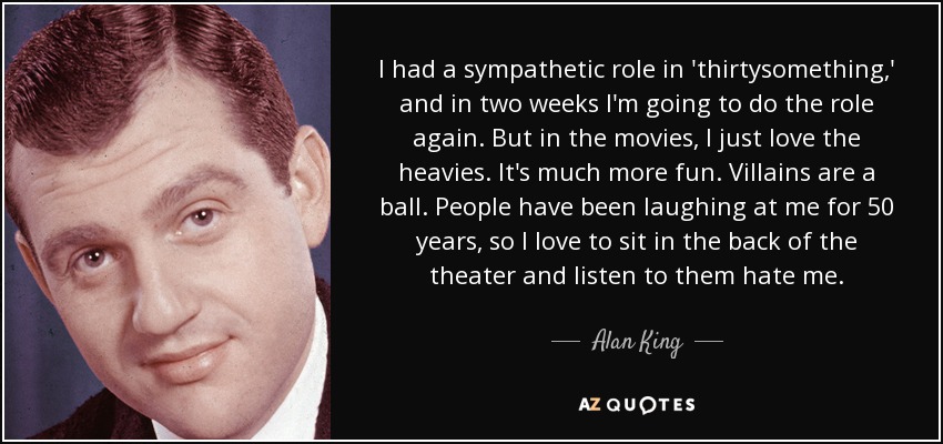 I had a sympathetic role in 'thirtysomething,' and in two weeks I'm going to do the role again. But in the movies, I just love the heavies. It's much more fun. Villains are a ball. People have been laughing at me for 50 years, so I love to sit in the back of the theater and listen to them hate me. - Alan King