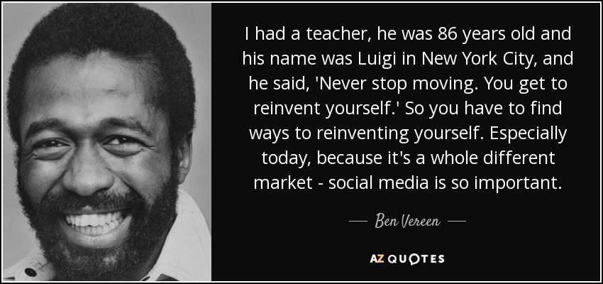 I had a teacher, he was 86 years old and his name was Luigi in New York City, and he said, 'Never stop moving. You get to reinvent yourself.' So you have to find ways to reinventing yourself. Especially today, because it's a whole different market - social media is so important. - Ben Vereen
