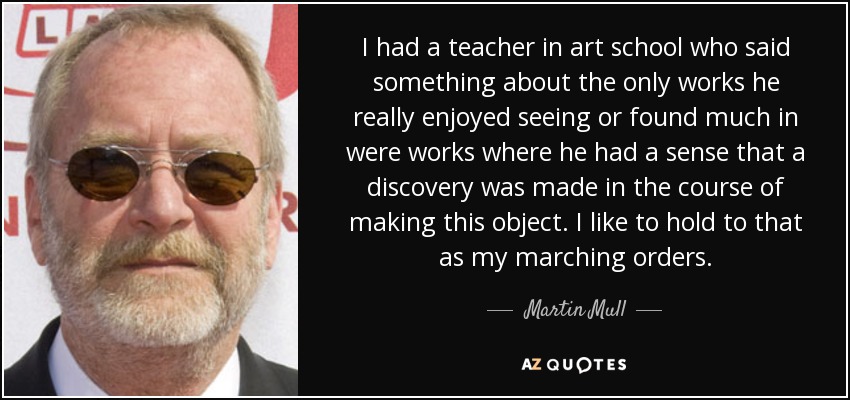 I had a teacher in art school who said something about the only works he really enjoyed seeing or found much in were works where he had a sense that a discovery was made in the course of making this object. I like to hold to that as my marching orders. - Martin Mull