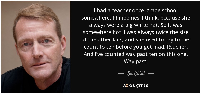 I had a teacher once, grade school somewhere. Philippines, I think, because she always wore a big white hat. So it was somewhere hot. I was always twice the size of the other kids, and she used to say to me: count to ten before you get mad, Reacher. And I've counted way past ten on this one. Way past. - Lee Child
