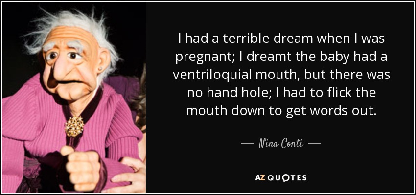 I had a terrible dream when I was pregnant; I dreamt the baby had a ventriloquial mouth, but there was no hand hole; I had to flick the mouth down to get words out. - Nina Conti
