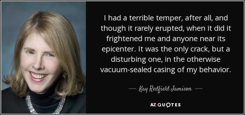 I had a terrible temper, after all, and though it rarely erupted, when it did it frightened me and anyone near its epicenter. It was the only crack, but a disturbing one, in the otherwise vacuum-sealed casing of my behavior. - Kay Redfield Jamison