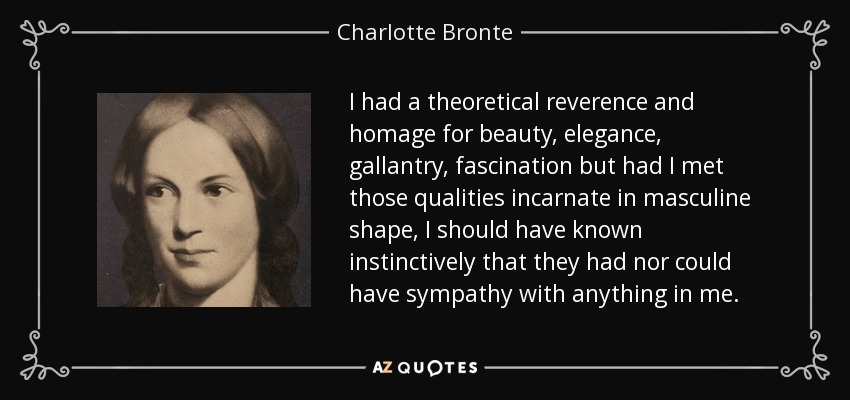 I had a theoretical reverence and homage for beauty, elegance, gallantry, fascination but had I met those qualities incarnate in masculine shape, I should have known instinctively that they had nor could have sympathy with anything in me. - Charlotte Bronte