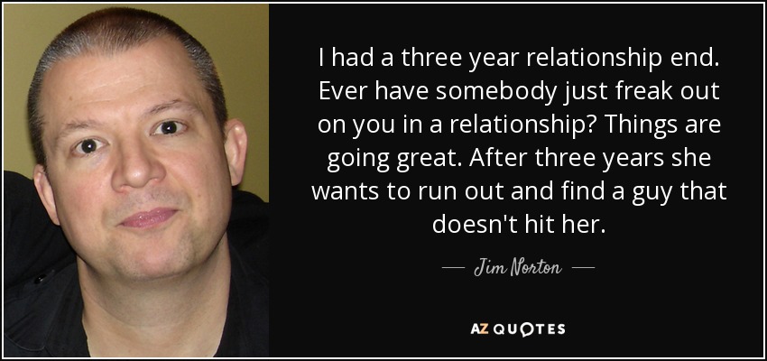 I had a three year relationship end. Ever have somebody just freak out on you in a relationship? Things are going great. After three years she wants to run out and find a guy that doesn't hit her. - Jim Norton