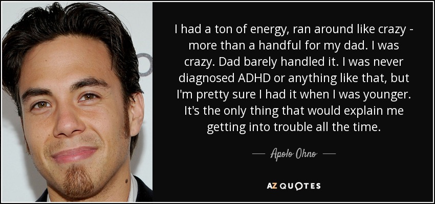 I had a ton of energy, ran around like crazy - more than a handful for my dad. I was crazy. Dad barely handled it. I was never diagnosed ADHD or anything like that, but I'm pretty sure I had it when I was younger. It's the only thing that would explain me getting into trouble all the time. - Apolo Ohno