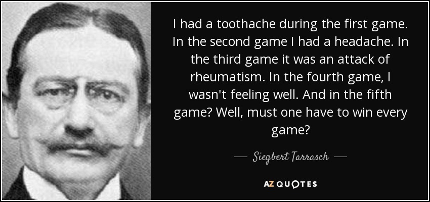 I had a toothache during the first game. In the second game I had a headache. In the third game it was an attack of rheumatism. In the fourth game, I wasn't feeling well. And in the fifth game? Well, must one have to win every game? - Siegbert Tarrasch