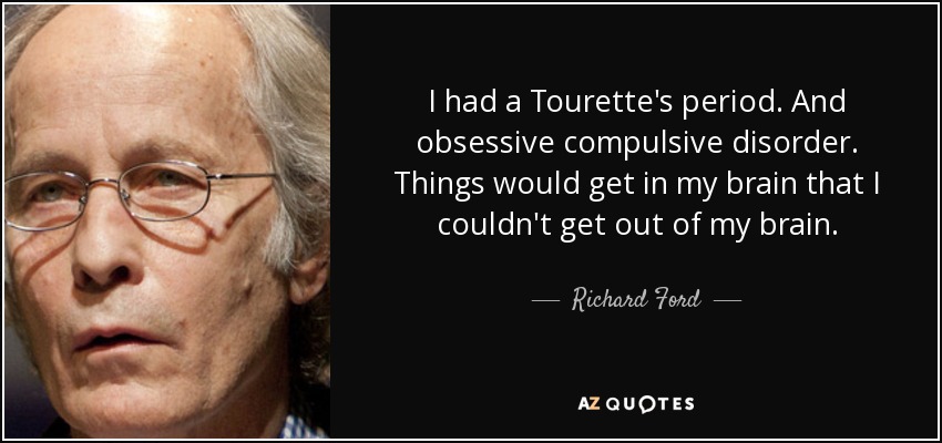 I had a Tourette's period. And obsessive compulsive disorder. Things would get in my brain that I couldn't get out of my brain. - Richard Ford