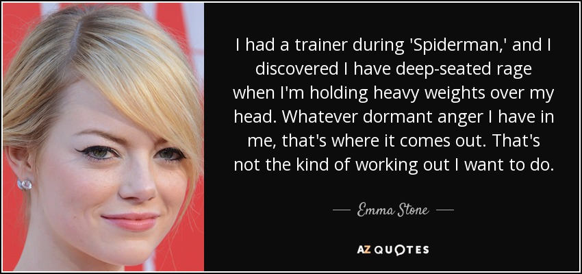 I had a trainer during 'Spiderman,' and I discovered I have deep-seated rage when I'm holding heavy weights over my head. Whatever dormant anger I have in me, that's where it comes out. That's not the kind of working out I want to do. - Emma Stone