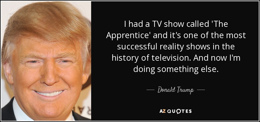 I had a TV show called 'The Apprentice' and it's one of the most successful reality shows in the history of television. And now I'm doing something else. - Donald Trump