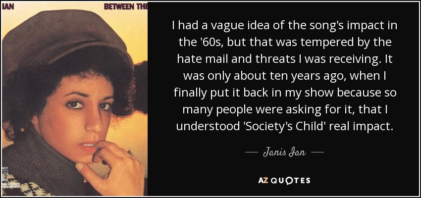 I had a vague idea of the song's impact in the '60s, but that was tempered by the hate mail and threats I was receiving. It was only about ten years ago, when I finally put it back in my show because so many people were asking for it, that I understood 'Society's Child' real impact. - Janis Ian