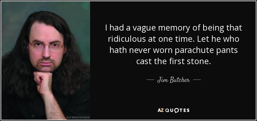 I had a vague memory of being that ridiculous at one time. Let he who hath never worn parachute pants cast the first stone. - Jim Butcher
