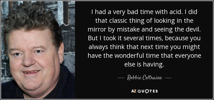 I had a very bad time with acid. I did that classic thing of looking in the mirror by mistake and seeing the devil. But I took it several times, because you always think that next time you might have the wonderful time that everyone else is having. - Robbie Coltraine