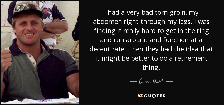 I had a very bad torn groin, my abdomen right through my legs. I was finding it really hard to get in the ring and run around and function at a decent rate. Then they had the idea that it might be better to do a retirement thing. - Owen Hart