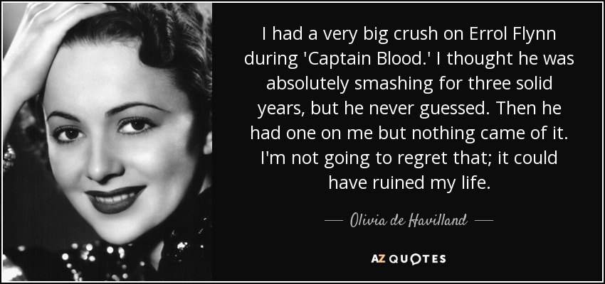 I had a very big crush on Errol Flynn during 'Captain Blood.' I thought he was absolutely smashing for three solid years, but he never guessed. Then he had one on me but nothing came of it. I'm not going to regret that; it could have ruined my life. - Olivia de Havilland