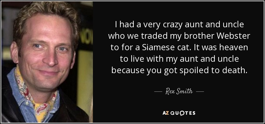 I had a very crazy aunt and uncle who we traded my brother Webster to for a Siamese cat. It was heaven to live with my aunt and uncle because you got spoiled to death. - Rex Smith