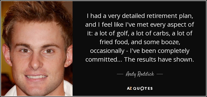 I had a very detailed retirement plan, and I feel like I've met every aspect of it: a lot of golf, a lot of carbs, a lot of fried food, and some booze, occasionally - I've been completely committed... The results have shown. - Andy Roddick