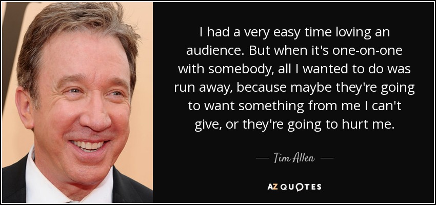 I had a very easy time loving an audience. But when it's one-on-one with somebody, all I wanted to do was run away, because maybe they're going to want something from me I can't give, or they're going to hurt me. - Tim Allen