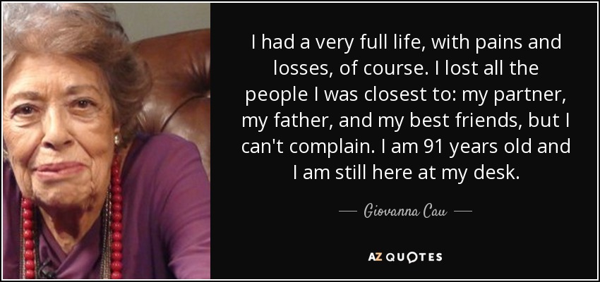 I had a very full life, with pains and losses, of course. I lost all the people I was closest to: my partner, my father, and my best friends, but I can't complain. I am 91 years old and I am still here at my desk. - Giovanna Cau