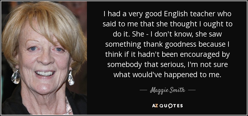 I had a very good English teacher who said to me that she thought I ought to do it. She - I don't know, she saw something thank goodness because I think if it hadn't been encouraged by somebody that serious, I'm not sure what would've happened to me. - Maggie Smith