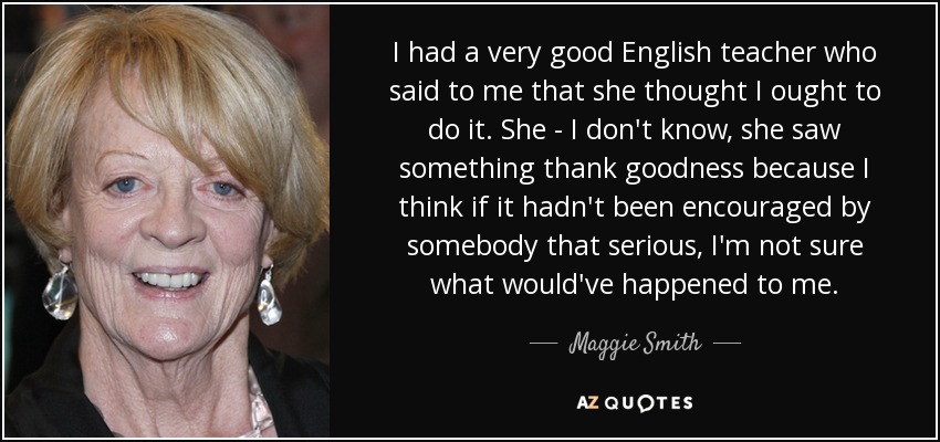 I had a very good English teacher who said to me that she thought I ought to do it. She - I don't know, she saw something thank goodness because I think if it hadn't been encouraged by somebody that serious, I'm not sure what would've happened to me. - Maggie Smith