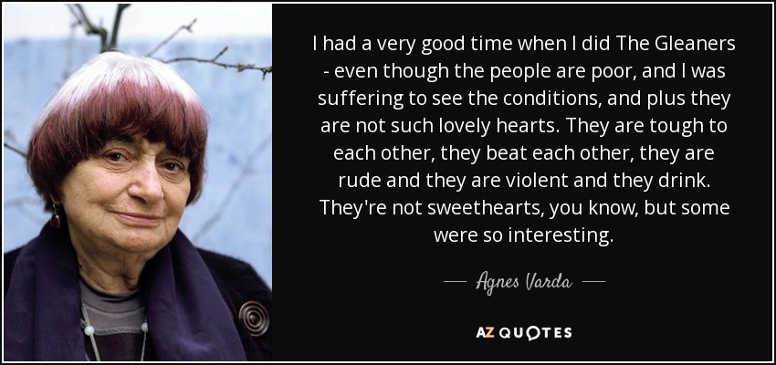 I had a very good time when I did The Gleaners - even though the people are poor, and I was suffering to see the conditions, and plus they are not such lovely hearts. They are tough to each other, they beat each other, they are rude and they are violent and they drink. They're not sweethearts, you know, but some were so interesting. - Agnes Varda