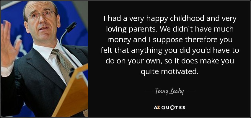 I had a very happy childhood and very loving parents. We didn't have much money and I suppose therefore you felt that anything you did you'd have to do on your own, so it does make you quite motivated. - Terry Leahy