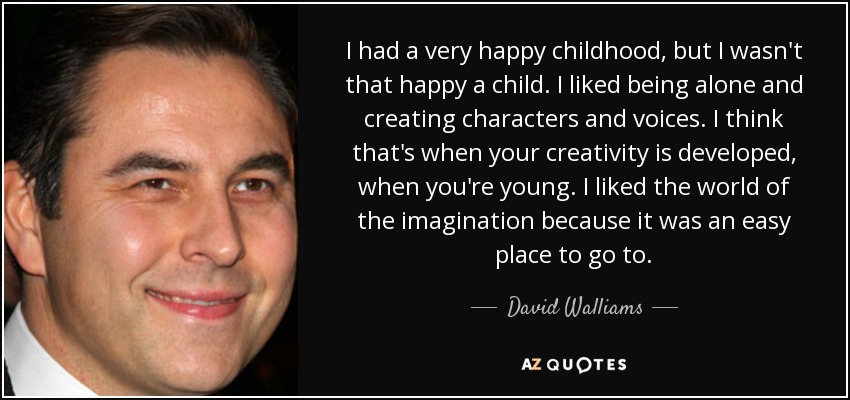 I had a very happy childhood, but I wasn't that happy a child. I liked being alone and creating characters and voices. I think that's when your creativity is developed, when you're young. I liked the world of the imagination because it was an easy place to go to. - David Walliams