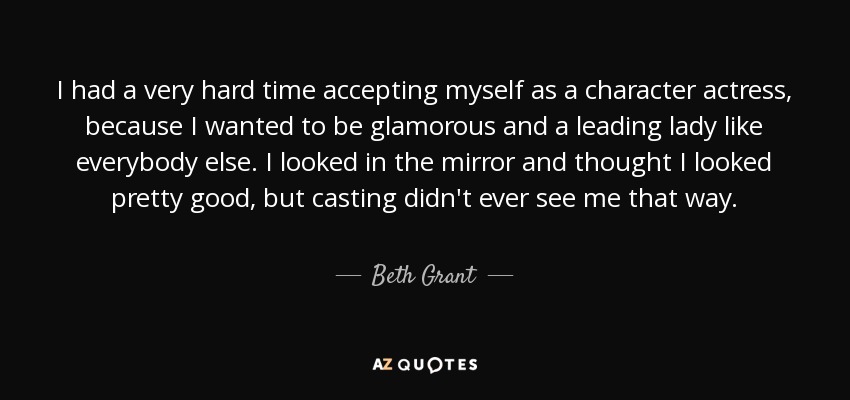 I had a very hard time accepting myself as a character actress, because I wanted to be glamorous and a leading lady like everybody else. I looked in the mirror and thought I looked pretty good, but casting didn't ever see me that way. - Beth Grant