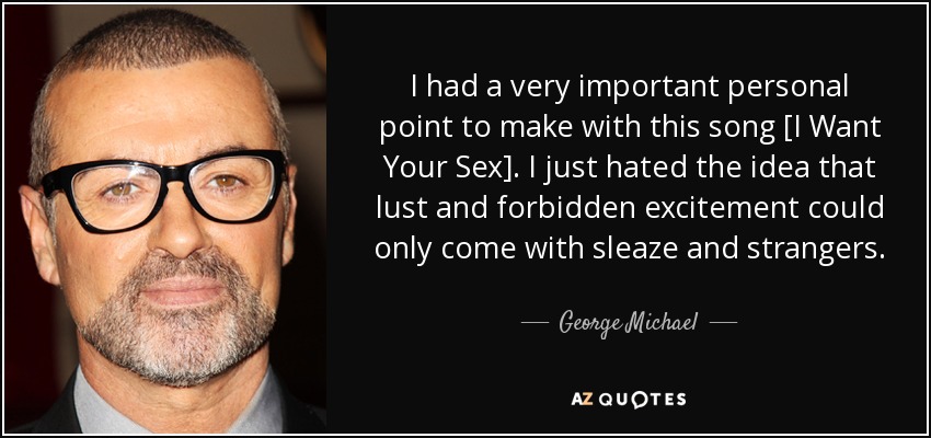 I had a very important personal point to make with this song [I Want Your Sex]. I just hated the idea that lust and forbidden excitement could only come with sleaze and strangers. - George Michael