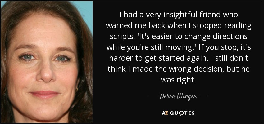 I had a very insightful friend who warned me back when I stopped reading scripts, 'It's easier to change directions while you're still moving.' If you stop, it's harder to get started again. I still don't think I made the wrong decision, but he was right. - Debra Winger