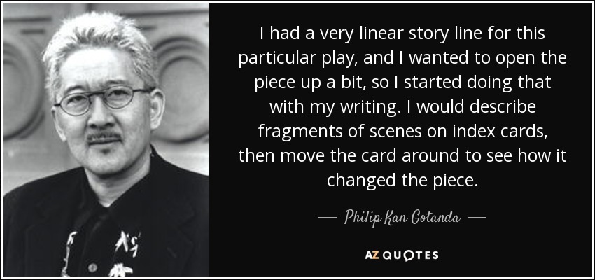 I had a very linear story line for this particular play, and I wanted to open the piece up a bit, so I started doing that with my writing. I would describe fragments of scenes on index cards, then move the card around to see how it changed the piece. - Philip Kan Gotanda