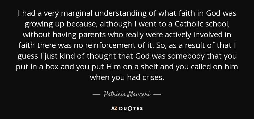 I had a very marginal understanding of what faith in God was growing up because, although I went to a Catholic school, without having parents who really were actively involved in faith there was no reinforcement of it. So, as a result of that I guess I just kind of thought that God was somebody that you put in a box and you put Him on a shelf and you called on him when you had crises. - Patricia Mauceri