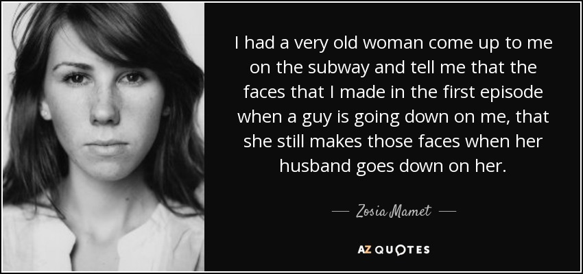 I had a very old woman come up to me on the subway and tell me that the faces that I made in the first episode when a guy is going down on me, that she still makes those faces when her husband goes down on her. - Zosia Mamet