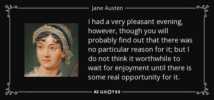 I had a very pleasant evening, however, though you will probably find out that there was no particular reason for it; but I do not think it worthwhile to wait for enjoyment until there is some real opportunity for it. - Jane Austen