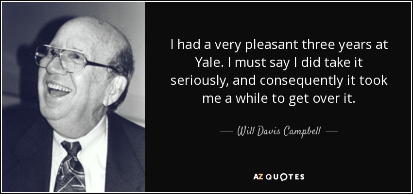 I had a very pleasant three years at Yale. I must say I did take it seriously, and consequently it took me a while to get over it. - Will Davis Campbell